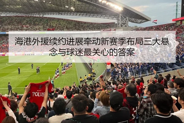海港外援续约进展牵动新赛季布局三大悬念与球迷最关心的答案
